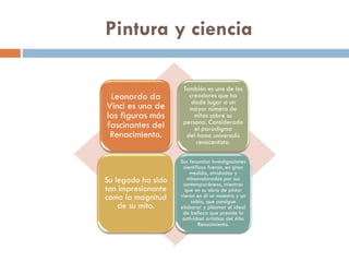 Pintura y ciencia
Leonardo da
Vinci es una de
las figuras más
fascinantes del
Renacimiento.

También es uno de los
creadores que ha
dado lugar a un
mayor número de
mitos sobre su
persona. Considerado
el paradigma
del homo universalis
renacentista.

Su legado ha sido
tan impresionante
como la magnitud
de su mito.

Sus fecundas investigaciones
científicas fueron, en gran
medida, olvidadas y
minusvaloradas por sus
contemporáneos, mientras
que en su obra de pintor
vieron en él un maestro y un
sabio, que consigue
elaborar y plasmar el ideal
de belleza que preside la
actividad artística del Alto
Renacimiento.

 