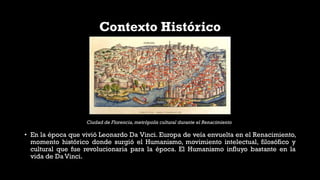 Contexto Histórico
• En la época que vivió Leonardo Da Vinci. Europa de veía envuelta en el Renacimiento,
momento histórico donde surgió el Humanismo, movimiento intelectual, filosófico y
cultural que fue revolucionaria para la época. El Humanismo influyo bastante en la
vida de Da Vinci.
Ciudad de Florencia, metrópolis cultural durante el Renacimiento
 