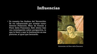 Influencias
• Su maestro fue Andrea del Verrocchio.
Se vio influenciado por artistas como:
Antonio Pollaiuolo, Mino da Fiesole y
Piero della Francesca. Esté último hizo
una investigación sobre perspectiva, lo
que lo llevo a usar la iluminación en sus
pinturas, al igual que Leonardo.
Autoretrato de Piero della Francesca
 