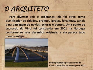 O ARQUITETO
Para diversos reis e soberanos, ele foi ativo como
planificador de cidades, projetou igrejas, fortalezas, canais
para passagem de navios, eclusas e pontes. Uma ponte de
Leonardo da Vinci foi construída em 2001 na Noruega
conforme os seus desenhos originais, e ela parece tudo
menos antiga.
Ponte projetada por Leonardo da
Vinci, construída na Noruega em 2011.
 