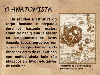 O ANATOMISTA
Ele estudou a estrutura do
corpo humano e preparou
desenhos bastante exatos.
Como ele não queria se basear
no conhecimento de livros
daquela época, pesquisou por
si mesmo corpos humanos. Os
desenhos eram de tal exatidão
que muitos ainda hoje são
utilizados em livros educativos
de medicina. Anatomia do Útero Gravídico
por Leonardo da Vinci.
 