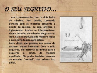 O SEU SEGREDO...
...era o pensamento com os dois lados
do cérebro. Sem dúvida, Leonardo
pensava com as metades esquerda e
direita do cérebro, ou seja, artística e
logicamente. Ambas se interpenetram.
Veja o desenho da máquina de grosas ao
lado. Ela é reproduzida de maneira lógica
e ao mesmo tempo com beleza.
Além disso, ele possuía um modo de
escrever muito incomum. Com a mão
esquerda, ele escrevia da direita para a
esquerda e, ainda, de maneira
espelhada! Ele podia também escrever
de maneira “normal“, mas achava isso
difícil.
 