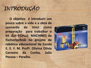 INTRODUÇÃO
O objetivo é introduzir um
pouco sobre a vida e a obra de
Leonardo da Vinci como
preparação para trabalhar o
kit da Vinci MACHINES da
fischertechnik no projeto de
robótica educacional da Escola
E. E. F. M. Profª. Olivina Olívia
Carneiro da Cunha, João
Pessoa – Paraíba.
 
