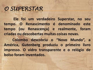 O SUPERSTAR
Ele foi um verdadeiro Superstar, no seu
tempo. O Renascimento é denominado este
tempo (ou Renascença) e realmente, foram
criadas ou descobertas muitas coisas novas.
Colombo descobriu o “Novo Mundo”, a
América, Gutenberg produziu o primeiro livro
impresso. O vidro transparente e o relógio de
bolso foram inventados.
 