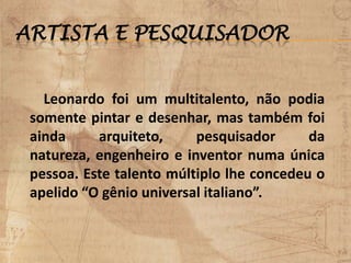ARTISTA E PESQUISADOR
Leonardo foi um multitalento, não podia
somente pintar e desenhar, mas também foi
ainda arquiteto, pesquisador da
natureza, engenheiro e inventor numa única
pessoa. Este talento múltiplo lhe concedeu o
apelido “O gênio universal italiano”.
 