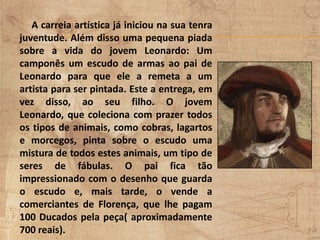 A carreia artística já iniciou na sua tenra
juventude. Além disso uma pequena piada
sobre a vida do jovem Leonardo: Um
camponês um escudo de armas ao pai de
Leonardo para que ele a remeta a um
artista para ser pintada. Este a entrega, em
vez disso, ao seu filho. O jovem
Leonardo, que coleciona com prazer todos
os tipos de animais, como cobras, lagartos
e morcegos, pinta sobre o escudo uma
mistura de todos estes animais, um tipo de
seres de fábulas. O pai fica tão
impressionado com o desenho que guarda
o escudo e, mais tarde, o vende a
comerciantes de Florença, que lhe pagam
100 Ducados pela peça( aproximadamente
700 reais).
 