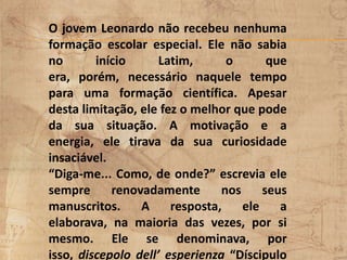 O jovem Leonardo não recebeu nenhuma
formação escolar especial. Ele não sabia
no início Latim, o que
era, porém, necessário naquele tempo
para uma formação científica. Apesar
desta limitação, ele fez o melhor que pode
da sua situação. A motivação e a
energia, ele tirava da sua curiosidade
insaciável.
“Diga-me... Como, de onde?” escrevia ele
sempre renovadamente nos seus
manuscritos. A resposta, ele a
elaborava, na maioria das vezes, por si
mesmo. Ele se denominava, por
isso, discepolo dell’ esperienza “Díscipulo
 