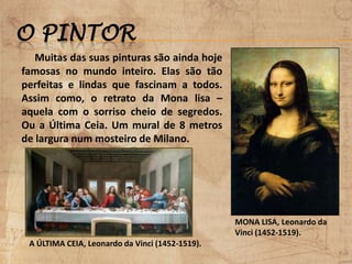 O PINTOR
MONA LISA, Leonardo da
Vinci (1452-1519).
A ÚLTIMA CEIA, Leonardo da Vinci (1452-1519).
Muitas das suas pinturas são ainda hoje
famosas no mundo inteiro. Elas são tão
perfeitas e lindas que fascinam a todos.
Assim como, o retrato da Mona lisa –
aquela com o sorriso cheio de segredos.
Ou a Última Ceia. Um mural de 8 metros
de largura num mosteiro de Milano.
 