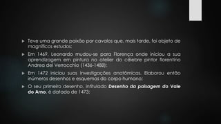  Teve uma grande paixão por cavalos que, mais tarde, foi objeto de 
magníficos estudos; 
 Em 1469, Leonardo mudou-se para Florença onde iniciou a sua 
aprendizagem em pintura no atelier do célebre pintor florentino 
Andrea del Verrocchio (1436-1488); 
 Em 1472 iniciou suas investigações anatômicas. Elaborou então 
inúmeros desenhos e esquemas do corpo humano; 
 O seu primeiro desenho, intitulado Desenho da paisagem do Vale 
do Arno, é datado de 1473; 
 