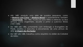  Até 1480, produziu uma série de quadros pequenos, como 
a Madona com Cravo, a Madona Benois e, possivelmente, também 
a Anunciação. Em 1482, mudou-se para Milão e ofereceu os seus 
serviços como engenheiro, escultor e pintor a Ludovico Sforza 
(1451-1508); 
 De 1483 até 1486, juntamente com Ambrogio e Evangelista de 
Predis, aceitou e executou a encomenda de uma pintura de 
altar: A Virgem dos Rochedos; 
 De 1487 até 1488, trabalhou como arquiteto no atelier da Catedral 
de Milão; 
 