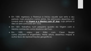  Em 1500, regressou a Florença e iniciou aquele que seria o seu 
período mais produtivo como pintor. Na primavera desenhou um 
croquis para a A Virgem e o Menino com Stª Ana, cuja pintura a 
óleo só será concluída em 1510; 
 Em 1501, trabalhou num pequeno quadro da Virgem com o 
Menino conhecido como Madona del Fuso; 
 Em 1502, viajou por Itália com Cesar Borgia 
como arquiteto e engenheiro. Neste altura, desenhou mapas e 
outros tipos de representações geográficas; 
 