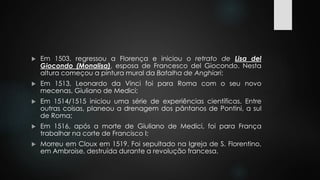  Em 1503, regressou a Florença e iniciou o retrato de Lisa del 
Giocondo (Monalisa), esposa de Francesco del Giocondo. Nesta 
altura começou a pintura mural da Batalha de Anghiari; 
 Em 1513, Leonardo da Vinci foi para Roma com o seu novo 
mecenas, Giuliano de Medici; 
 Em 1514/1515 iniciou uma série de experiências científicas. Entre 
outras coisas, planeou a drenagem dos pântanos de Pontini, a sul 
de Roma; 
 Em 1516, após a morte de Giuliano de Medici, foi para França 
trabalhar na corte de Francisco I; 
 Morreu em Cloux em 1519. Foi sepultado na Igreja de S. Florentino, 
em Ambroise, destruída durante a revolução francesa. 
 