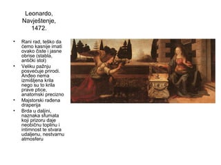 Leonardo,
Navještenje,
1472.
• Rani rad, teško da
ćemo kasnije imati
ovako čiste i jasne
obrise (stabla,
antički stol)
• Veliku pažnju
posvećuje prirodi.
Anđeo nema
izmišljena krila
nego su to krila
prave ptice,
anatomski precizno
• Majstorski rađena
draperija
• Brda u daljini,
naznaka sfumata
koji prizoru daje
neobičnu toplinu i
intimnost te stvara
udaljenu, nestvarnu
atmosferu
 