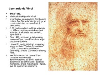 Leonardo da Vinci
• 1452-1519.
• Mali toskanski gradić Vinci
• Izvanbračni sin uglednog firentinskog
notara Ser Piera da Vincija koji ga je
pozakonio i dao na nauk kod A.
Verrocchia.
• S 30 godina odlazi raditi za vojvodu
od Milana, u prvom redu kao vojni
inženjer, a tek onda kao arhitekt,
kipar i slikar
• Oko 1496. upoznao je talijanskog
matematičara Lucu Piaciolia s kojim
proučava Euklida.
• Leonardo mu je asistirao u njegovu
slavnom djelu "Divina Proportione"
(1509..), raspravi o estetskom
centriranju pravila (koncepta) zlatnog
reza.
• Već tada se nazire Leonardova
izuzetna nadarenost i
zainteresiranost za široki spektar
djelatnosti, od arhitekture, dizajna i
mehanike, preko matematike i fizike,
sve do kiparstva i slikarstva.
 