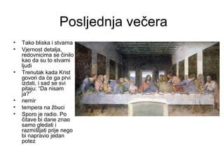 Posljednja večera
• Tako bliska i stvarna
• Vjernost detalja,
redovnicima se činilo
kao da su to stvarni
ljudi
• Trenutak kada Krist
govori da će ga prvi
izdati, i sad se svi
pitaju: “Da nisam
ja?”
• nemir
• tempera na žbuci
• Sporo je radio. Po
čitave bi dane znao
samo gledati i
razmišljati prije nego
bi napravio jedan
potez
 
