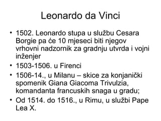 Leonardo da Vinci
• 1502. Leonardo stupa u službu Cesara
Borgie pa će 10 mjeseci biti njegov
vrhovni nadzornik za gradnju utvrda i vojni
inženjer
• 1503-1506. u Firenci
• 1506-14., u Milanu – skice za konjanički
spomenik Giana Giacoma Trivulzia,
komandanta francuskih snaga u gradu;
• Od 1514. do 1516., u Rimu, u službi Pape
Lea X.
 