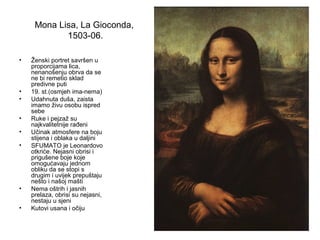 Mona Lisa, La Gioconda,
1503-06.
• Ženski portret savršen u
proporcijama lica,
nenanošenju obrva da se
ne bi remetio sklad
predivne puti
• 19. st.(osmjeh ima-nema)
• Udahnuta duša, zaista
imamo živu osobu ispred
sebe
• Ruke i pejzaž su
najkvalitetnije rađeni
• Učinak atmosfere na boju
stijena i oblaka u daljini
• SFUMATO je Leonardovo
otkriće. Nejasni obrisi i
prigušene boje koje
omogućavaju jednom
obliku da se stopi s
drugim i uvijek prepuštaju
nešto i našoj mašti
• Nema oštrih i jasnih
prelaza, obrisi su nejasni,
nestaju u sjeni
• Kutovi usana i očiju
 