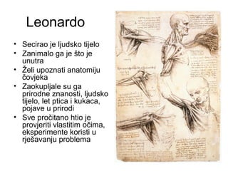 Leonardo
• Secirao je ljudsko tijelo
• Zanimalo ga je što je
unutra
• Želi upoznati anatomiju
čovjeka
• Zaokupljale su ga
prirodne znanosti, ljudsko
tijelo, let ptica i kukaca,
pojave u prirodi
• Sve pročitano htio je
provjeriti vlastitim očima,
eksperimente koristi u
rješavanju problema
 