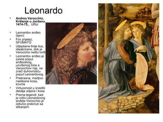Leonardo
• Andrea Verocchio,
Krštenje u Jordanu,
1474-75., Uffizi
• Leonardov anđeo
(lijevi)
• Fini prijelaz,
SFUMATO
• Uljepšane linije lica,
idealizirane, dok je
Verocchio nešto tvrđi
• Leonardov anđeo je
zaista poput
anđeoskog,
uzvišenog bića a
Verocchiov nije, ne
zrači duhovnošću
poput Leonardovog
• Prekrasna, marljivo
naslikana kosa,
kovrče
• Virtuoznost u izvedbi
detalja odjeće i kose
• Prema legendi: kad
je vidio Leonardovog
anđela Verocchio je
odlučio prekinuti sa
slikanjem
 
