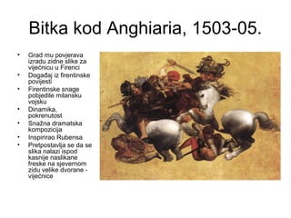 Bitka kod Anghiaria, 1503-05.
• Grad mu povjerava
izradu zidne slike za
vijećnicu u Firenci
• Događaj iz firentinske
povijesti
• Firentinske snage
pobjedile milansku
vojsku
• Dinamika,
pokrenutost
• Snažna dramatska
kompozicija
• Inspirirao Rubensa
• Pretpostavlja se da se
slika nalazi ispod
kasnije naslikane
freske na sjevernom
zidu velike dvorane -
vijećnice
 