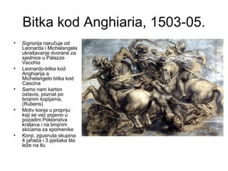 Bitka kod Anghiaria, 1503-05.
• Signorija naručuje od
Leonarda i Michelangela
ukrašavanje dvorane za
sjednice u Palazzo
Vecchio
• Leonardo-bitka kod
Anghiarija a
Michelangelo bitka kod
Cascina
• Samo nam karton
ostavio, poznat po
brojnim kopijama,
(Rubens)
• Motiv konja u propnju
koji se već pojavio u
pozadini Poklonstva
kraljeva i na brojnim
skicama za spomenike
• Konji, zgusnuta skupina
4 jahača i 3 pješaka što
leže na tlu
 