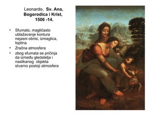 Leonardo, Sv. Ana,
Bogorodica i Krist,
1506 -14.
• Sfumato, magličasto
ublažavanje kontura
nejasni obrisi, izmaglica,
toplina
• Zračna atmosfera
• zbog sfumata se pričinja
da između gledatelja i
naslikanog objekta
stvarno postoji atmosfera
 