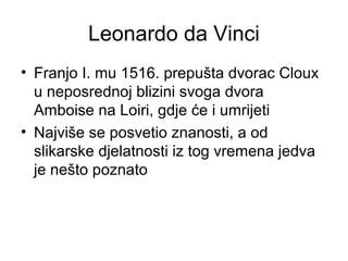 Leonardo da Vinci
• Franjo I. mu 1516. prepušta dvorac Cloux
u neposrednoj blizini svoga dvora
Amboise na Loiri, gdje će i umrijeti
• Najviše se posvetio znanosti, a od
slikarske djelatnosti iz tog vremena jedva
je nešto poznato
 