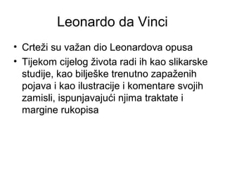 Leonardo da Vinci
• Crteži su važan dio Leonardova opusa
• Tijekom cijelog života radi ih kao slikarske
studije, kao bilješke trenutno zapaženih
pojava i kao ilustracije i komentare svojih
zamisli, ispunjavajući njima traktate i
margine rukopisa
 