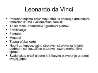 Leonardo da Vinci
• Posebno mjesto zauzimaju crteži s područja arhitekture,
tehničkih izuma i vizionarskih zamisli
• To su razni urbanistički i građevni planovi
• Fortifikacije
• Fontane
• Mostovi
• Topografske karte
• Nacrti za topove, ratne strojeve i strojeve za letenje,
podmornice, kazališne naprave i razne mehaničke
sprave
• Svaki takav crtež ujedno je i likovno ostvarenje u punoj
svojoj ljepoti
 