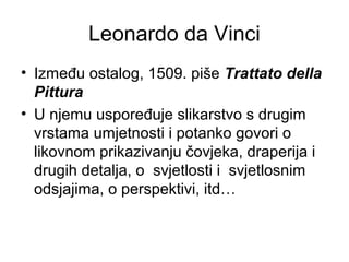Leonardo da Vinci
• Između ostalog, 1509. piše Trattato della
Pittura
• U njemu uspoređuje slikarstvo s drugim
vrstama umjetnosti i potanko govori o
likovnom prikazivanju čovjeka, draperija i
drugih detalja, o svjetlosti i svjetlosnim
odsjajima, o perspektivi, itd…
 