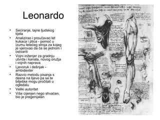 Leonardo
• Seciranje, tajne ljudskog
tijela
• Analizirao i proučavao let
kukaca i ptica - pomoć u
izumu letećeg stroja za kojeg
je vjerovao da će se jednom i
ostvariti
• Vojni inženjer za gradnju
utvrda i kanala, novog oružja
i vojnih naprava
• Ljevoruk i dešnjak -
ambidexter
• Razvio metodu pisanja s
desna na lijevo pa se te
bilješke mogu pročitati u
ogledalu
• Veliki autoritet
• Više cijenjen nego shvaćen,
bio je pregenijalan
 