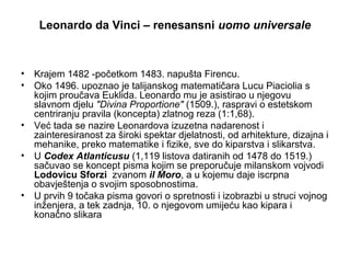 Leonardo da Vinci – renesansni uomo universale
• Krajem 1482 -početkom 1483. napušta Firencu.
• Oko 1496. upoznao je talijanskog matematičara Lucu Piaciolia s
kojim proučava Euklida. Leonardo mu je asistirao u njegovu
slavnom djelu "Divina Proportione" (1509.), raspravi o estetskom
centriranju pravila (koncepta) zlatnog reza (1:1,68).
• Već tada se nazire Leonardova izuzetna nadarenost i
zainteresiranost za široki spektar djelatnosti, od arhitekture, dizajna i
mehanike, preko matematike i fizike, sve do kiparstva i slikarstva.
• U Codex Atlanticusu (1,119 listova datiranih od 1478 do 1519.)
sačuvao se koncept pisma kojim se preporučuje milanskom vojvodi
Lodovicu Sforzi zvanom il Moro, a u kojemu daje iscrpna
obavještenja o svojim sposobnostima.
• U prvih 9 točaka pisma govori o spretnosti i izobrazbi u struci vojnog
inženjera, a tek zadnja, 10. o njegovom umijeću kao kipara i
konačno slikara
 