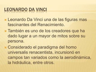 LEONARDO DA VINCI
 Leonardo Da Vinci una de las figuras mas
fascinantes del Renacimiento.
 También es uno de los creadores que ha
dado lugar a un mayor de mitos sobre su
persona.
 Considerado el paradigma del homo
universalis renacentista, incursionó en
campos tan variados como la aerodinámica,
la hidráulica, entre otros.
 