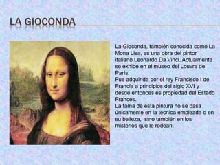 LA GIOCONDA
La Gioconda, también conocida como La
Mona Lisa, es una obra del pintor
italiano Leonardo Da Vinci. Actualmente
se exhibe en el museo del Louvre de
París.
Fue adquirida por el rey Francisco I de
Francia a principios del siglo XVI y
desde entonces es propiedad del Estado
Francés.
La fama de esta pintura no se basa
únicamente en la técnica empleada o en
su belleza, sino también en los
misterios que le rodean.
 