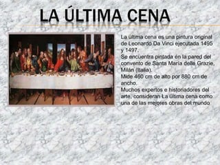 LA ÚLTIMA CENA
La última cena es una pintura original
de Leonardo Da Vinci ejecutada 1495
y 1497.
Se encuentra pintada en la pared del
convento de Santa María delle Grazie,
Milán (Italia).
Mide 460 cm de alto por 880 cm de
ancho.
Muchos expertos e historiadores del
arte, consideran La última cena como
una de las mejores obras del mundo
 
