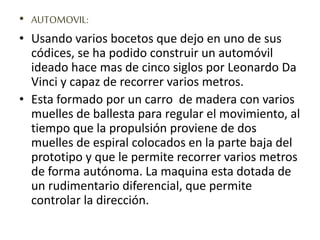 • AUTOMOVIL:
• Usando varios bocetos que dejo en uno de sus
códices, se ha podido construir un automóvil
ideado hace mas de cinco siglos por Leonardo Da
Vinci y capaz de recorrer varios metros.
• Esta formado por un carro de madera con varios
muelles de ballesta para regular el movimiento, al
tiempo que la propulsión proviene de dos
muelles de espiral colocados en la parte baja del
prototipo y que le permite recorrer varios metros
de forma autónoma. La maquina esta dotada de
un rudimentario diferencial, que permite
controlar la dirección.
 