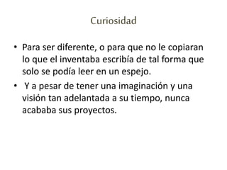 Curiosidad
• Para ser diferente, o para que no le copiaran
lo que el inventaba escribía de tal forma que
solo se podía leer en un espejo.
• Y a pesar de tener una imaginación y una
visión tan adelantada a su tiempo, nunca
acababa sus proyectos.
 