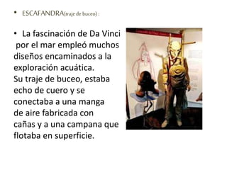 • ESCAFANDRA(trajede buceo) :
• La fascinación de Da Vinci
por el mar empleó muchos
diseños encaminados a la
exploración acuática.
Su traje de buceo, estaba
echo de cuero y se
conectaba a una manga
de aire fabricada con
cañas y a una campana que
flotaba en superficie.
 