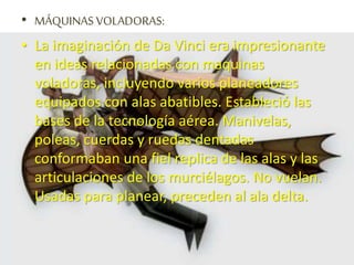• MÁQUINAS VOLADORAS:
• La imaginación de Da Vinci era impresionante
en ideas relacionadas con maquinas
voladoras, incluyendo varios planeadores
equipados con alas abatibles. Estableció las
bases de la tecnología aérea. Manivelas,
poleas, cuerdas y ruedas dentadas
conformaban una fiel replica de las alas y las
articulaciones de los murciélagos. No vuelan.
Usadas para planear, preceden al ala delta.
 