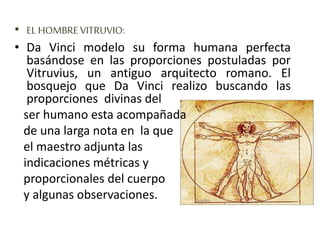 • EL HOMBRE VITRUVIO:
• Da Vinci modelo su forma humana perfecta
basándose en las proporciones postuladas por
Vitruvius, un antiguo arquitecto romano. El
bosquejo que Da Vinci realizo buscando las
proporciones divinas del
ser humano esta acompañada
de una larga nota en la que
el maestro adjunta las
indicaciones métricas y
proporcionales del cuerpo
y algunas observaciones.
 