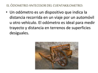 EL ÓDOMETRO ANTECESOR DEL CUENTAKILOMETRO:
• Un odómetro es un dispositivo que indica la
distancia recorrida en un viaje por un automóvil
u otro vehículo. El odómetro es ideal para medir
trayecto y distancia en terrenos de superficies
desiguales.
 