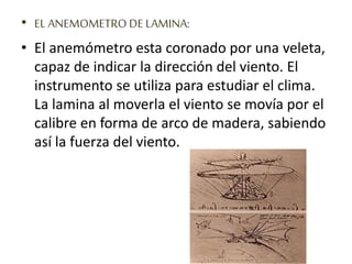 • EL ANEMOMETRO DE LAMINA:
• El anemómetro esta coronado por una veleta,
capaz de indicar la dirección del viento. El
instrumento se utiliza para estudiar el clima.
La lamina al moverla el viento se movía por el
calibre en forma de arco de madera, sabiendo
así la fuerza del viento.
 