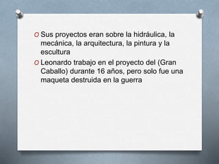 O Sus proyectos eran sobre la hidráulica, la
mecánica, la arquitectura, la pintura y la
escultura
O Leonardo trabajo en el proyecto del (Gran
Caballo) durante 16 años, pero solo fue una
maqueta destruida en la guerra
 