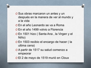 O Sus obras marcaron un antes y un
después en la manera de ver al mundo y
a la vida
O En el año Leonardo se va a Roma
O En el año 1499 volvio a Florencia
O En 1501 hizo ( Santa Ana , la Virgen y el
Niño)
O En 1503 recibio el encargo de hacer ( la
ultima cena)
O A partir de 1517 su salud comenzo a
empeorar
O El 2 de mayo de 1519 murió en Cloux
 