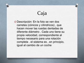 Caja
O Descripción: En la foto se ven dos
carretes (cónicos y cilíndricos) , que
hacen mover las ruedas dentadas de
diferente diámetro . Cada uno tiene su
propia velocidad, correspondiente al
tiempo necesario para una rotación
completa . el sistema es , en principio,
igual al cambio de un coche
 