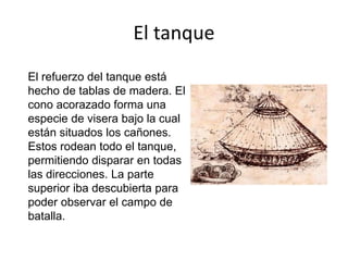El tanque
El refuerzo del tanque está
hecho de tablas de madera. El
cono acorazado forma una
especie de visera bajo la cual
están situados los cañones.
Estos rodean todo el tanque,
permitiendo disparar en todas
las direcciones. La parte
superior iba descubierta para
poder observar el campo de
batalla.
 