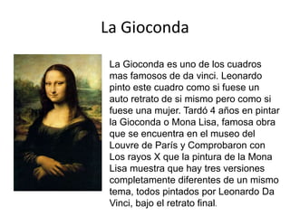 La Gioconda
La Gioconda es uno de los cuadros
mas famosos de da vinci. Leonardo
pinto este cuadro como si fuese un
auto retrato de si mismo pero como si
fuese una mujer. Tardó 4 años en pintar
la Gioconda o Mona Lisa, famosa obra
que se encuentra en el museo del
Louvre de París y Comprobaron con
Los rayos X que la pintura de la Mona
Lisa muestra que hay tres versiones
completamente diferentes de un mismo
tema, todos pintados por Leonardo Da
Vinci, bajo el retrato final.
 