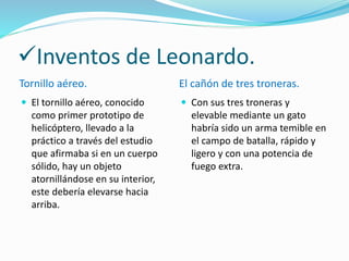 Inventos de Leonardo.
Tornillo aéreo. El cañón de tres troneras.
El tornillo aéreo, conocido
como primer prototipo de
helicóptero, llevado a la
práctico a través del estudio
que afirmaba si en un cuerpo
sólido, hay un objeto
atornillándose en su interior,
este debería elevarse hacia
arriba.
Con sus tres troneras y
elevable mediante un gato
habría sido un arma temible en
el campo de batalla, rápido y
ligero y con una potencia de
fuego extra.