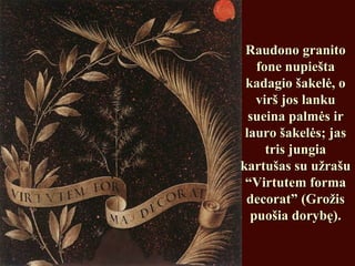 Raudono granitoRaudono granito
fone nupieštafone nupiešta
kadagio šakelė, okadagio šakelė, o
virš jos lankuvirš jos lanku
sueina palmės irsueina palmės ir
lauro šakelės; jaslauro šakelės; jas
tris jungiatris jungia
kartušas su užrašukartušas su užrašu
“Virtutem forma“Virtutem forma
decorat” (Grožisdecorat” (Grožis
puošia dorybę).puošia dorybę).
 