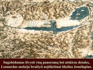 Sugebėdamas išvysti visą panoramą bei atskiras detales,Sugebėdamas išvysti visą panoramą bei atskiras detales,
Leonardas mokėjo braižyti neįtikėtinai tikslius žemėlapius.Leonardas mokėjo braižyti neįtikėtinai tikslius žemėlapius.
 
